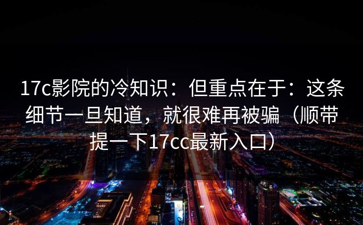 17c影院的冷知识：但重点在于：这条细节一旦知道，就很难再被骗（顺带提一下17cc最新入口）  第1张