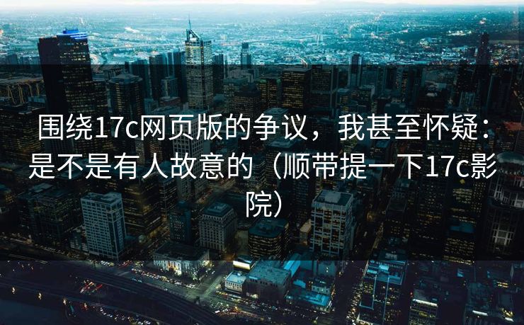 围绕17c网页版的争议，我甚至怀疑：是不是有人故意的（顺带提一下17c影院）  第1张