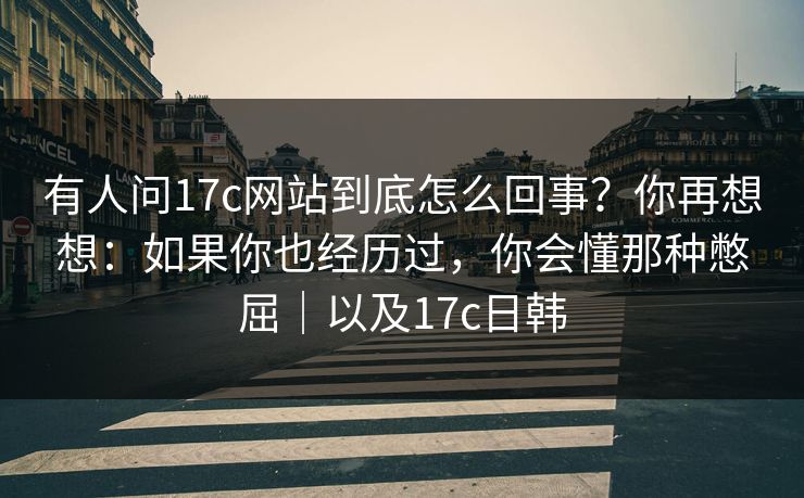 有人问17c网站到底怎么回事？你再想想：如果你也经历过，你会懂那种憋屈｜以及17c日韩  第1张