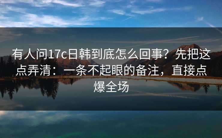 有人问17c日韩到底怎么回事?先把这点弄清:一条不起眼的备注,直接点爆全场 第1张 有人问17c日韩到底怎么回事?先把这点弄清:一条不起眼的备注,直接点爆全场 第1张