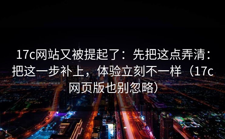 17c网站又被提起了：先把这点弄清：把这一步补上，体验立刻不一样（17c网页版也别忽略）  第1张