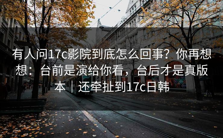 有人问17c影院到底怎么回事？你再想想：台前是演给你看，台后才是真版本｜还牵扯到17c日韩  第1张