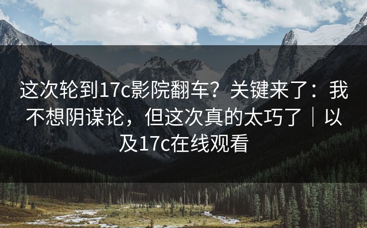 这次轮到17c影院翻车？关键来了：我不想阴谋论，但这次真的太巧了｜以及17c在线观看