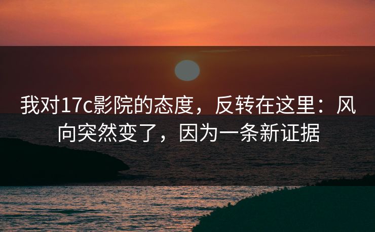 我对17c影院的态度，反转在这里：风向突然变了，因为一条新证据