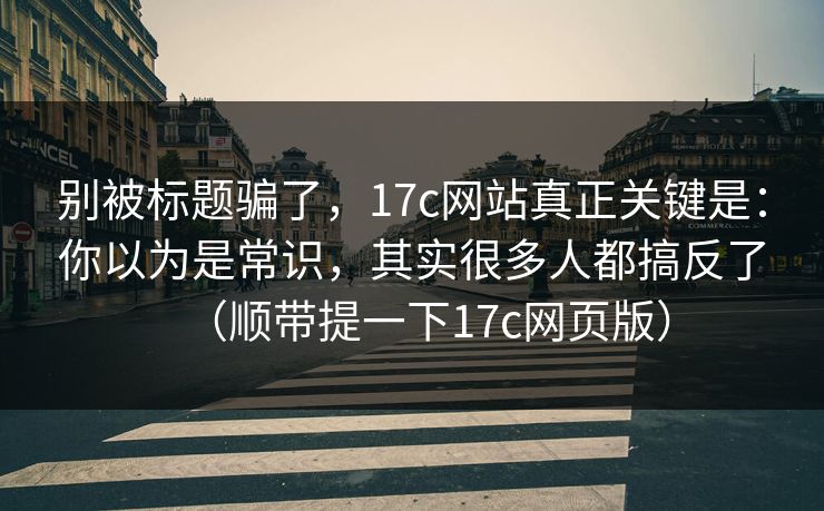 别被标题骗了，17c网站真正关键是：你以为是常识，其实很多人都搞反了（顺带提一下17c网页版）