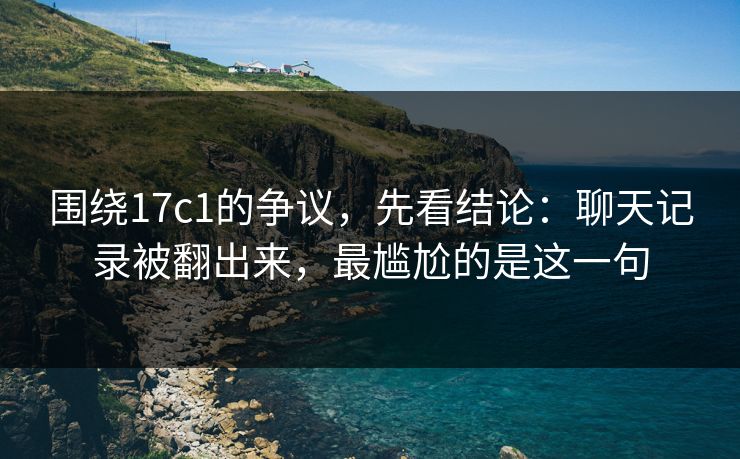 围绕17c1的争议，先看结论：聊天记录被翻出来，最尴尬的是这一句