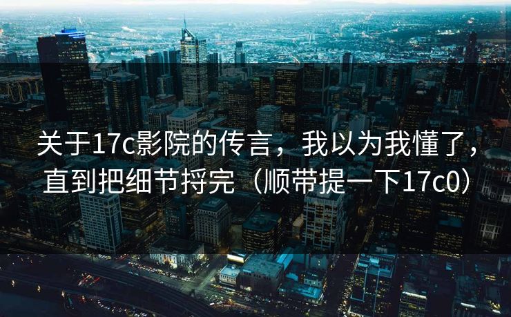关于17c影院的传言，我以为我懂了，直到把细节捋完（顺带提一下17c0）