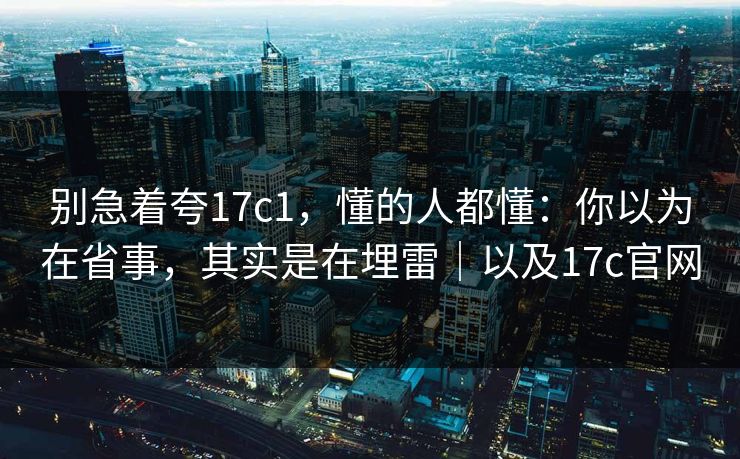 别急着夸17c1，懂的人都懂：你以为在省事，其实是在埋雷｜以及17c官网