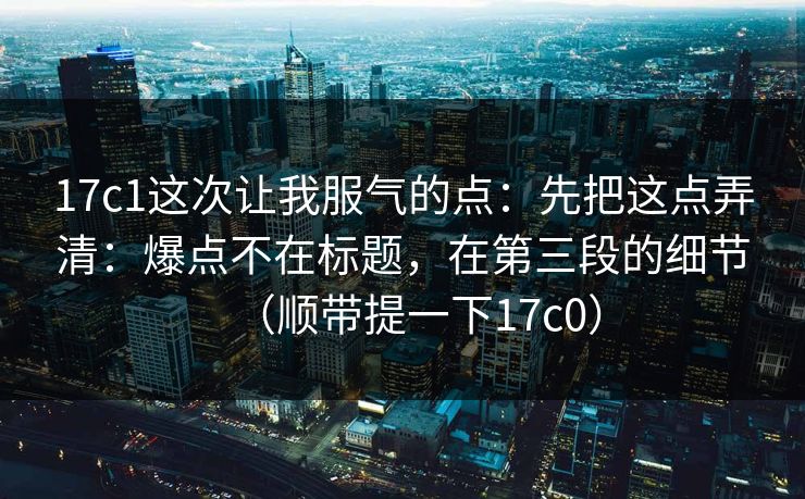 17c1这次让我服气的点：先把这点弄清：爆点不在标题，在第三段的细节（顺带提一下17c0）