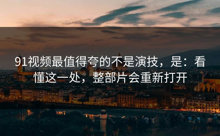 91视频最值得夸的不是演技，是：看懂这一处，整部片会重新打开