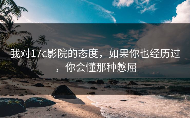 我对17c影院的态度，如果你也经历过，你会懂那种憋屈
