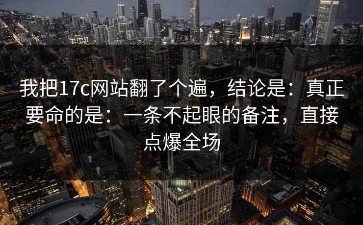 我把17c网站翻了个遍，结论是：真正要命的是：一条不起眼的备注，直接点爆全场