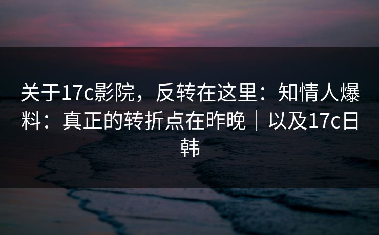 关于17c影院，反转在这里：知情人爆料：真正的转折点在昨晚｜以及17c日韩