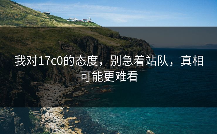 我对17c0的态度，别急着站队，真相可能更难看