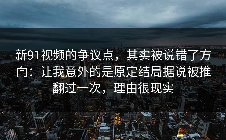 新91视频的争议点，其实被说错了方向：让我意外的是原定结局据说被推翻过一次，理由很现实