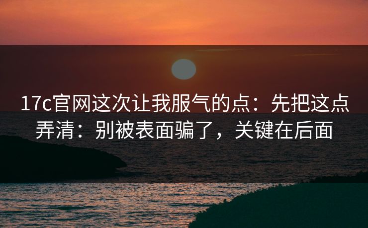 17c官网这次让我服气的点：先把这点弄清：别被表面骗了，关键在后面