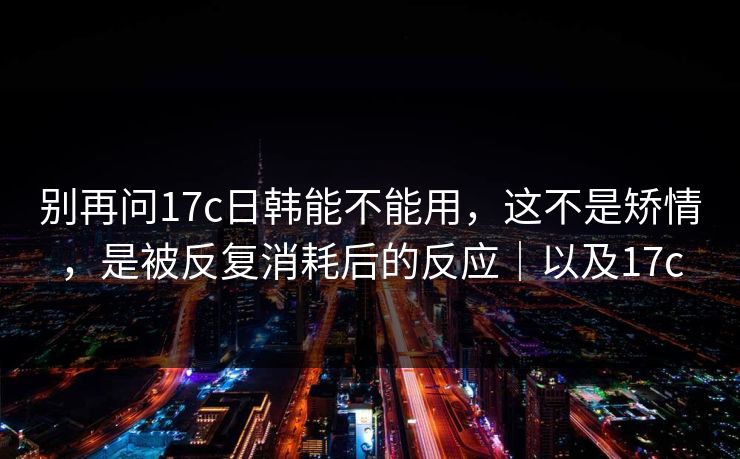 别再问17c日韩能不能用,这不是矫情,是被反复消耗后的反应|以及17c 别再问17c日韩能不能用,这不是矫情,是被反复消耗后的反应|以及17c