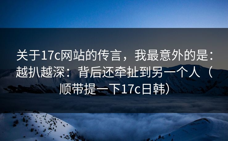 关于17c网站的传言，我最意外的是：越扒越深：背后还牵扯到另一个人（顺带提一下17c日韩）  第1张