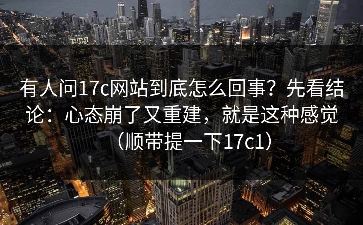 有人问17c网站到底怎么回事？先看结论：心态崩了又重建，就是这种感觉（顺带提一下17c1）