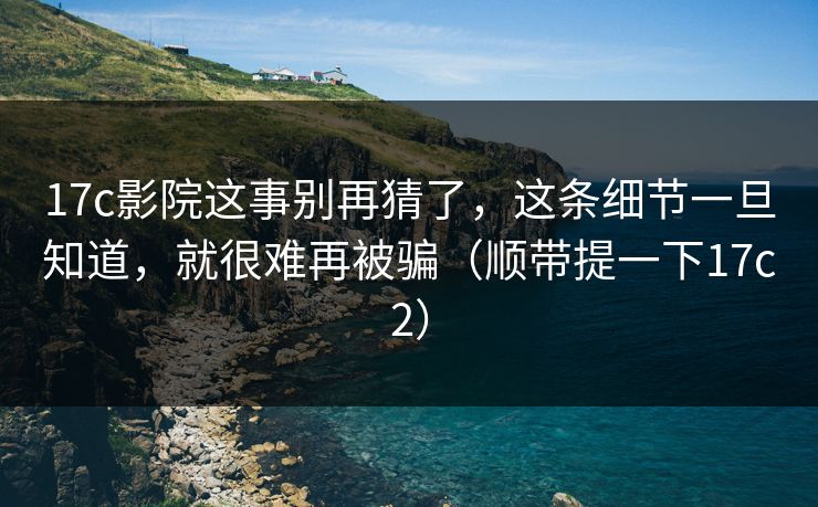 17c影院这事别再猜了，这条细节一旦知道，就很难再被骗（顺带提一下17c2）