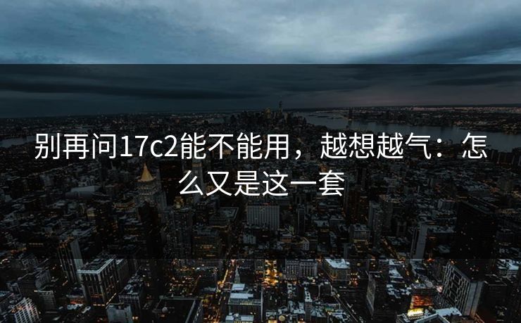 别再问17c2能不能用,越想越气:怎么又是这一套 别再问17c2能不能用,越想越气:怎么又是这一套