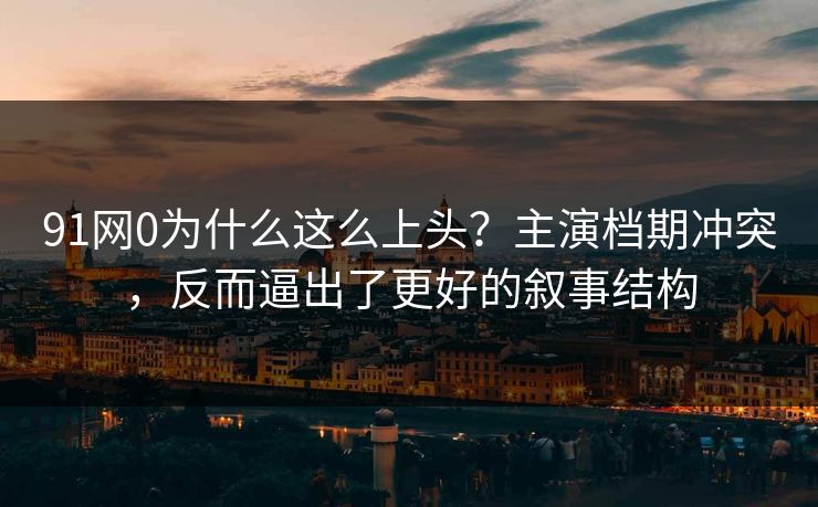 91网0为什么这么上头？主演档期冲突，反而逼出了更好的叙事结构