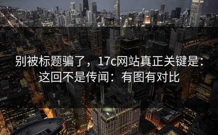 别被标题骗了，17c网站真正关键是：这回不是传闻：有图有对比
