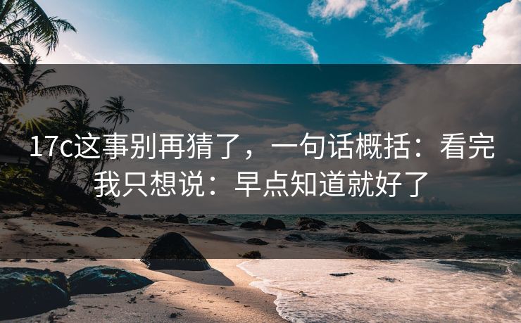 17c这事别再猜了，一句话概括：看完我只想说：早点知道就好了  第1张