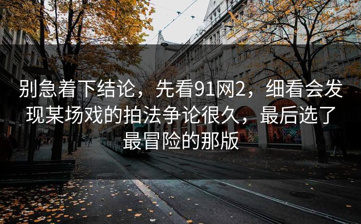 别急着下结论，先看91网2，细看会发现某场戏的拍法争论很久，最后选了最冒险的那版  第1张