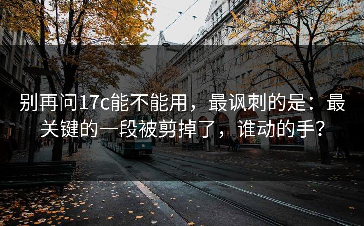 别再问17c能不能用，最讽刺的是：最关键的一段被剪掉了，谁动的手？  第1张