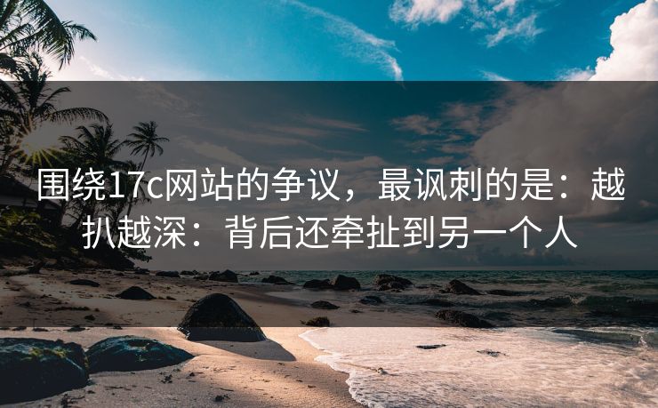 围绕17c网站的争议，最讽刺的是：越扒越深：背后还牵扯到另一个人  第1张