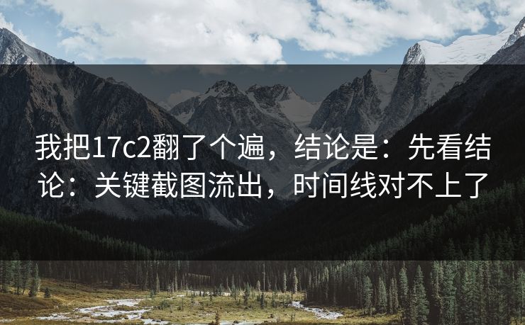 我把17c2翻了个遍，结论是：先看结论：关键截图流出，时间线对不上了  第1张