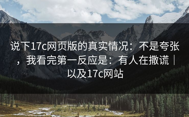 说下17c网页版的真实情况：不是夸张，我看完第一反应是：有人在撒谎｜以及17c网站  第1张