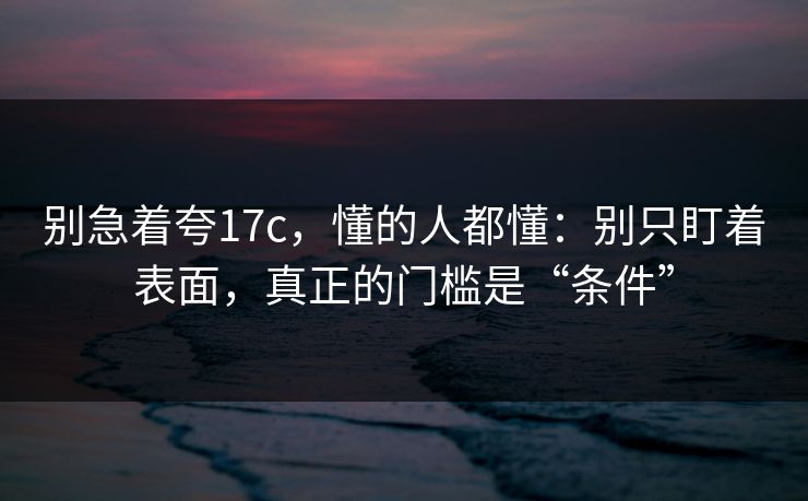 别急着夸17c，懂的人都懂：别只盯着表面，真正的门槛是“条件”  第1张