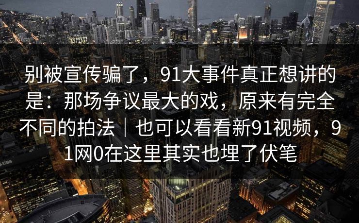 别被宣传骗了，91大事件真正想讲的是：那场争议最大的戏，原来有完全不同的拍法｜也可以看看新91视频，91网0在这里其实也埋了伏笔  第1张