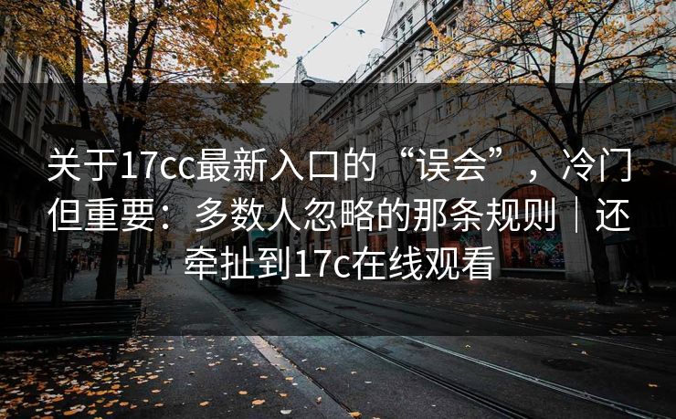 关于17cc最新入口的“误会”，冷门但重要：多数人忽略的那条规则｜还牵扯到17c在线观看  第1张