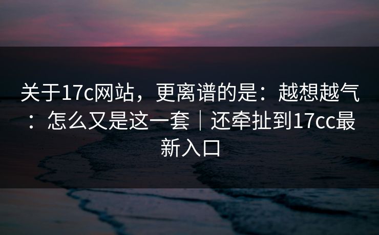 关于17c网站，更离谱的是：越想越气：怎么又是这一套｜还牵扯到17cc最新入口