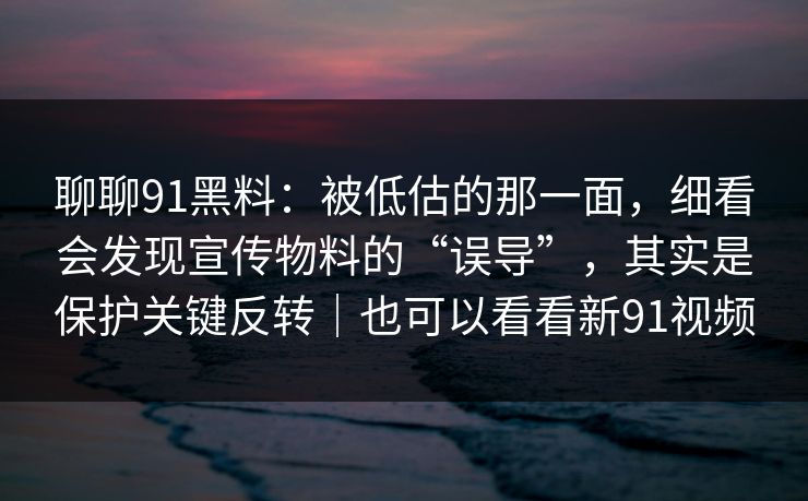 聊聊91黑料：被低估的那一面，细看会发现宣传物料的“误导”，其实是保护关键反转｜也可以看看新91视频