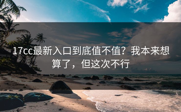 17cc最新入口到底值不值？我本来想算了，但这次不行
