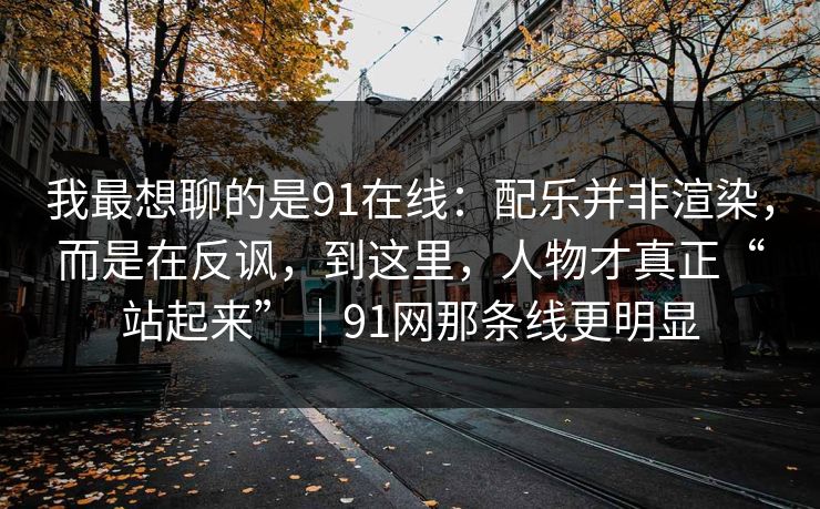 我最想聊的是91在线:配乐并非渲染,而是在反讽,到这里,人物才真正“站起来”|91网那条线更明显 第1张 我最想聊的是91在线:配乐并非渲染,而是在反讽,到这里,人物才真正“站起来”|91网那条线更明显 第1张