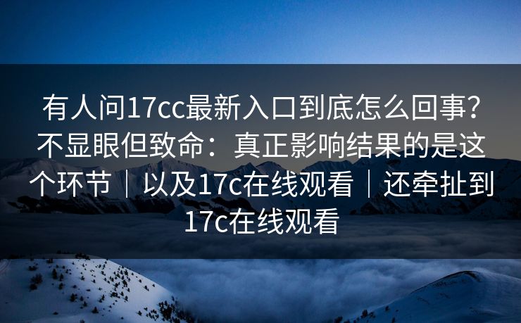 有人问17cc最新入口到底怎么回事?不显眼但致命:真正影响结果的是这个环节|以及17c在线观看|还牵扯到17c在线观看 第1张 有人问17cc最新入口到底怎么回事?不显眼但致命:真正影响结果的是这个环节|以及17c在线观看|还牵扯到17c在线观看 第1张