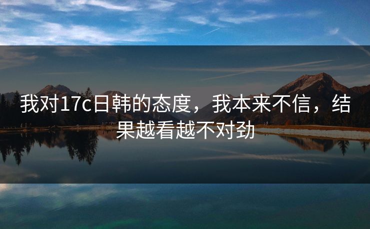我对17c日韩的态度,我本来不信,结果越看越不对劲 第1张 我对17c日韩的态度,我本来不信,结果越看越不对劲 第1张
