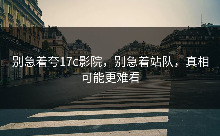 别急着夸17c影院，别急着站队，真相可能更难看  第1张