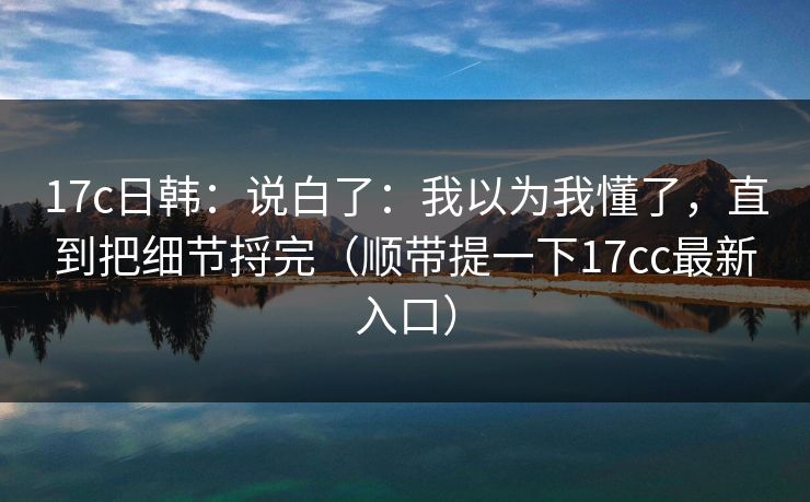 17c日韩:说白了:我以为我懂了,直到把细节捋完(顺带提一下17cc最新入口) 第1张 17c日韩:说白了:我以为我懂了,直到把细节捋完(顺带提一下17cc最新入口) 第1张