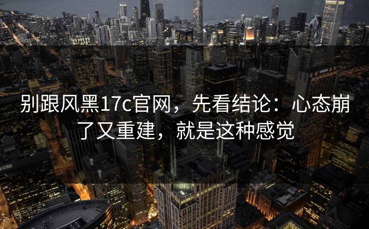 别跟风黑17c官网，先看结论：心态崩了又重建，就是这种感觉  第1张