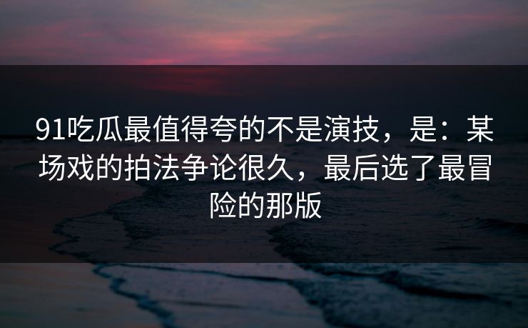 91吃瓜最值得夸的不是演技,是:某场戏的拍法争论很久,最后选了最冒险的那版 第1张 91吃瓜最值得夸的不是演技,是:某场戏的拍法争论很久,最后选了最冒险的那版 第1张