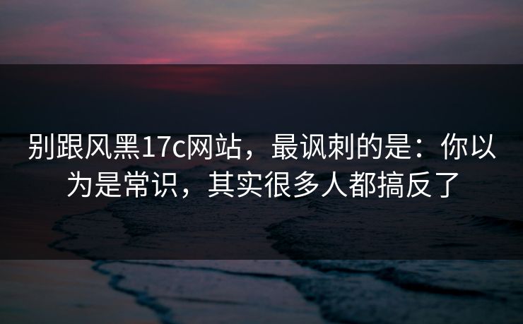 别跟风黑17c网站,最讽刺的是:你以为是常识,其实很多人都搞反了 第1张 别跟风黑17c网站,最讽刺的是:你以为是常识,其实很多人都搞反了 第1张