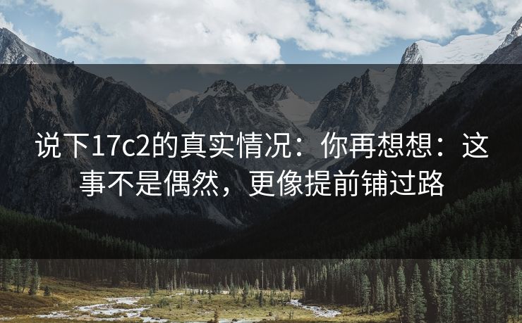 说下17c2的真实情况：你再想想：这事不是偶然，更像提前铺过路  第1张