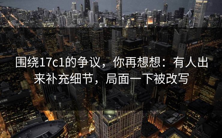 围绕17c1的争议,你再想想:有人出来补充细节,局面一下被改写 第1张 围绕17c1的争议,你再想想:有人出来补充细节,局面一下被改写 第1张