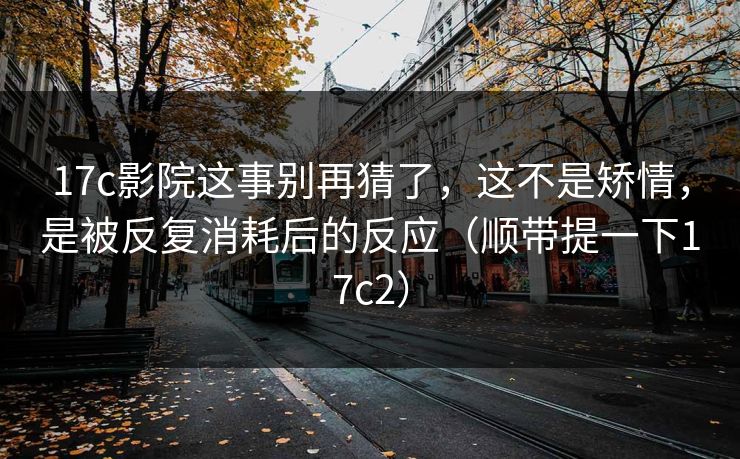 17c影院这事别再猜了，这不是矫情，是被反复消耗后的反应（顺带提一下17c2）  第1张